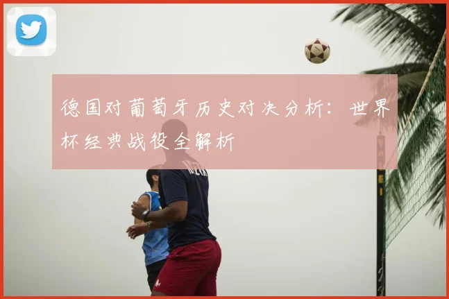 德国对葡萄牙历史对决分析：世界杯经典战役全解析