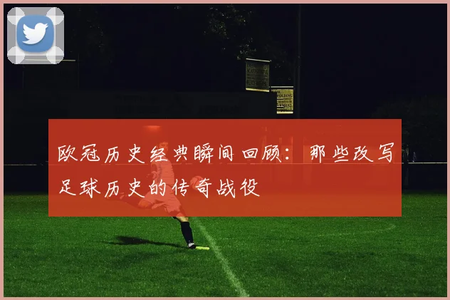 欧冠历史经典瞬间回顾：那些改写足球历史的传奇战役
