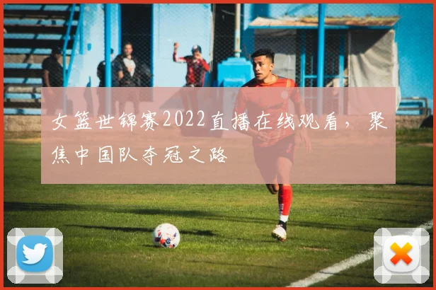女篮世锦赛2022直播在线观看，聚焦中国队夺冠之路