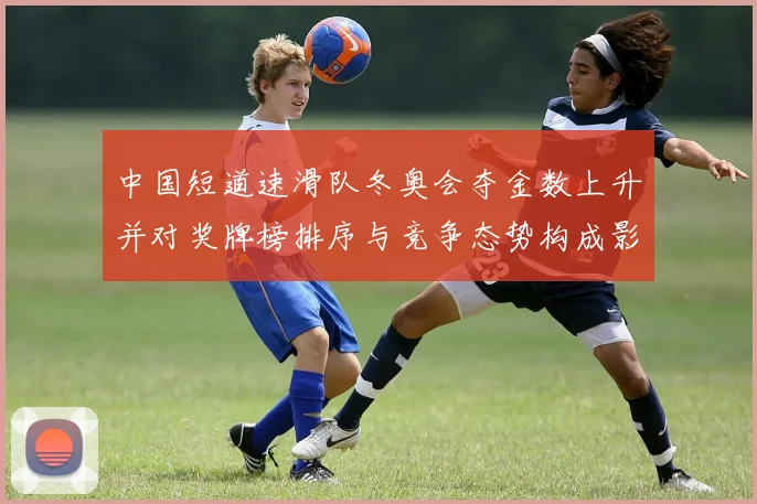 中国短道速滑队冬奥会夺金数上升并对奖牌榜排序与竞争态势构成影响
