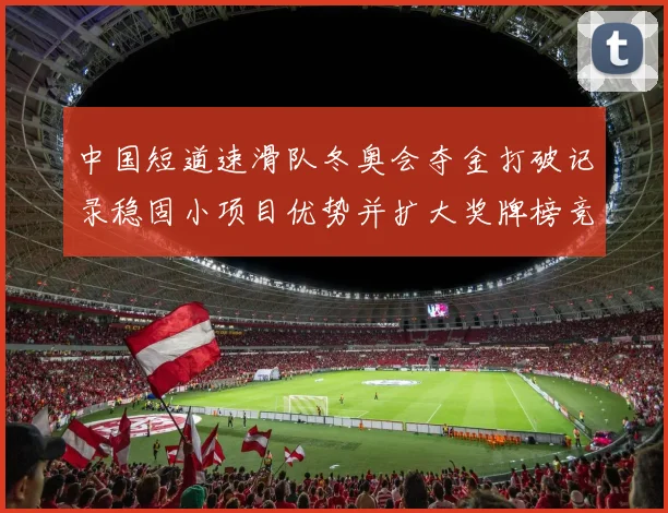 中国短道速滑队冬奥会夺金打破记录稳固小项目优势并扩大奖牌榜竞争优势