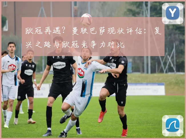欧冠再遇？曼联巴萨现状评估：复兴之路与欧冠竞争力对比