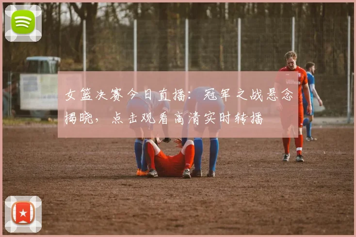 女篮决赛今日直播：冠军之战悬念揭晓，点击观看高清实时转播