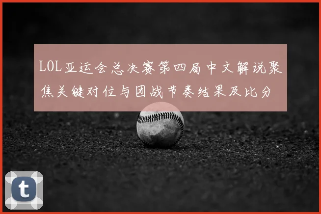 LOL亚运会总决赛第四局中文解说聚焦关键对位与团战节奏结果及比分影响