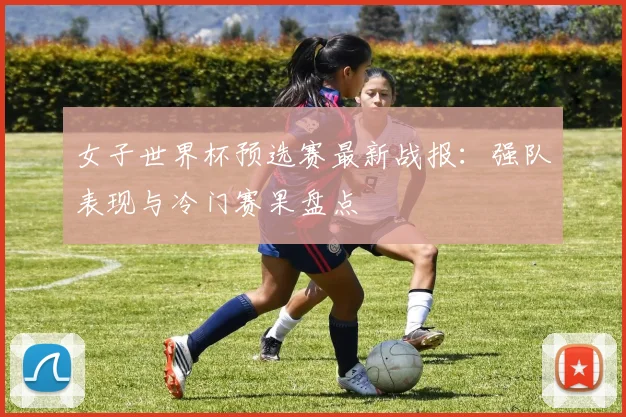 女子世界杯预选赛最新战报：强队表现与冷门赛果盘点