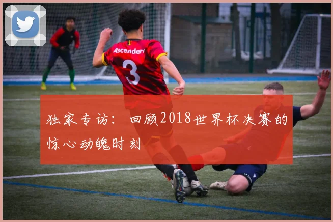 独家专访：回顾2018世界杯决赛的惊心动魄时刻