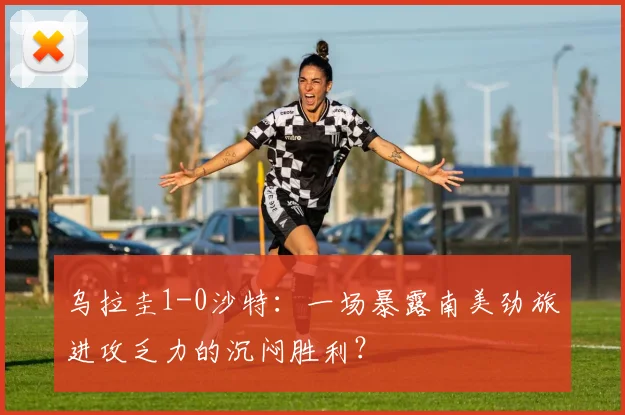 乌拉圭1-0沙特：一场暴露南美劲旅进攻乏力的沉闷胜利？