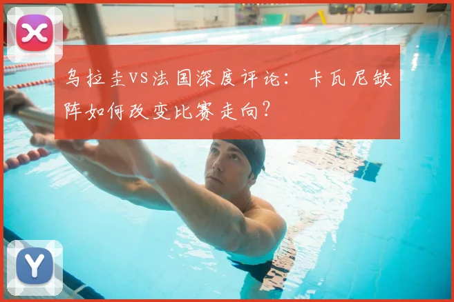 乌拉圭vs法国深度评论:卡瓦尼缺阵如何改变比赛走向?