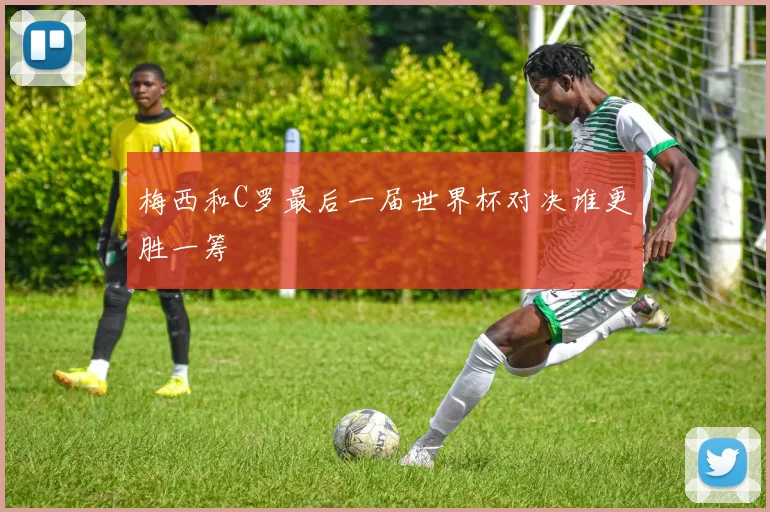 梅西和C罗最后一届世界杯对决谁更胜一筹