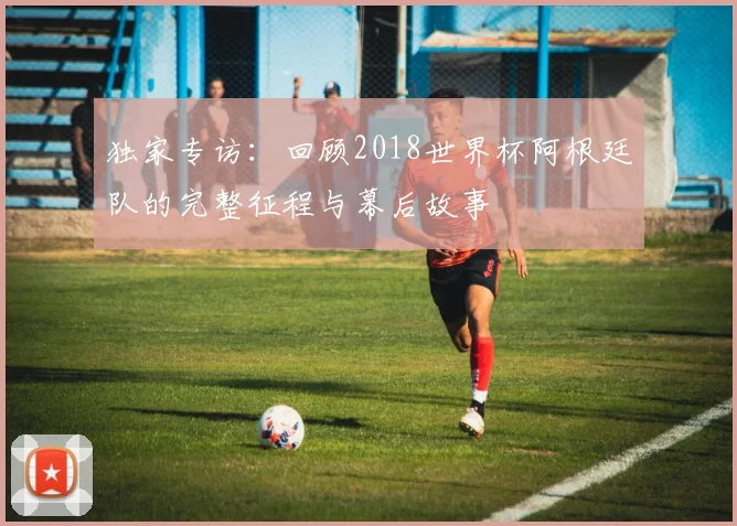 独家专访：回顾2018世界杯阿根廷队的完整征程与幕后故事