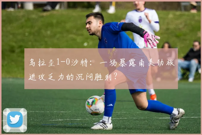 乌拉圭1-0沙特：一场暴露南美劲旅进攻乏力的沉闷胜利？