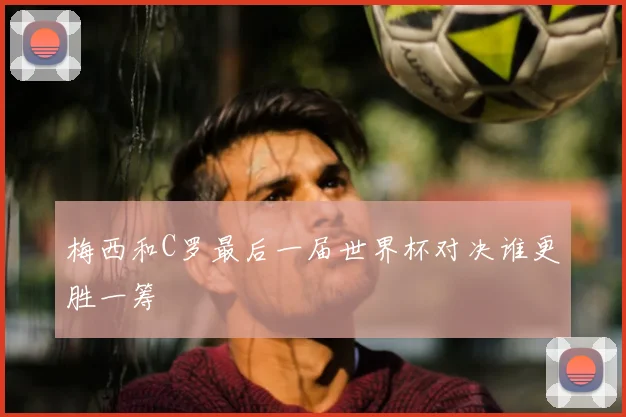 梅西和C罗最后一届世界杯对决谁更胜一筹