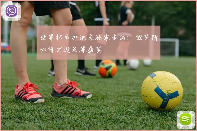 世界杯举办地点独家专访:俄罗斯如何打造足球盛宴